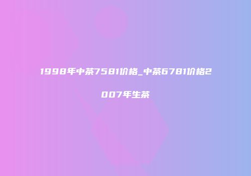 1998年中茶7581价格_中茶6781价格2007年生茶
