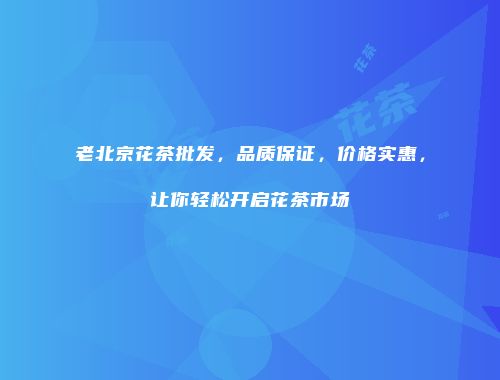 老北京花茶批发，品质保证，价格实惠，让你轻松开启花茶市场