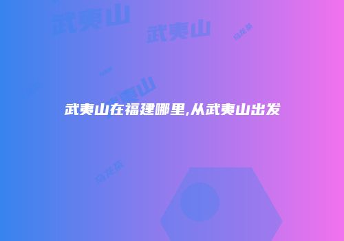 武夷山在福建哪里,从武夷山出发