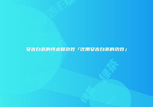 安吉白茶的特点和功效「饮用安吉白茶的功效」