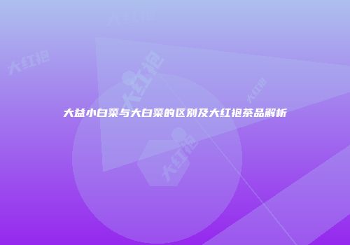 大益小白菜与大白菜的区别及大红袍茶品解析