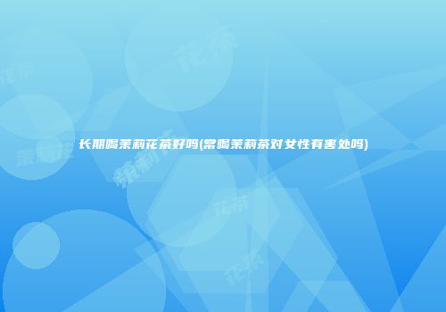 长期喝茉莉花茶好吗(常喝茉莉茶对女性有害处吗)