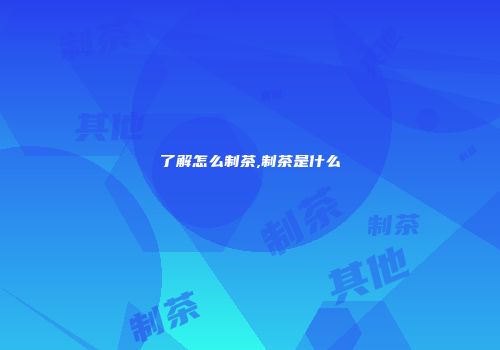 了解怎么制茶,制茶是什么