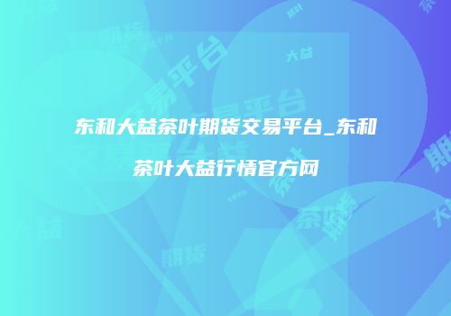 东和大益茶叶期货交易平台_东和茶叶大益行情官方网