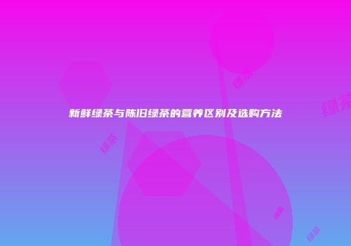 新鲜绿茶与陈旧绿茶的营养区别及选购方法