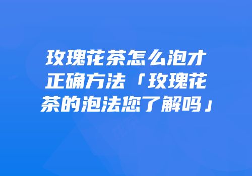 玫瑰花茶怎么泡才正确方法「玫瑰花茶的泡法您了解吗」
