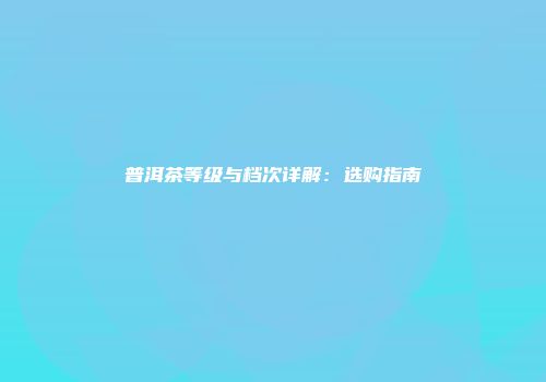 普洱茶等级与档次详解：选购指南