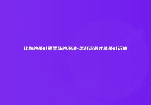 让你的茶叶更美味的泡法-怎样泡茶才能茶叶沉底