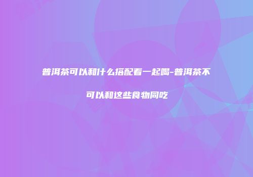 普洱茶可以和什么搭配着一起喝-普洱茶不可以和这些食物同吃