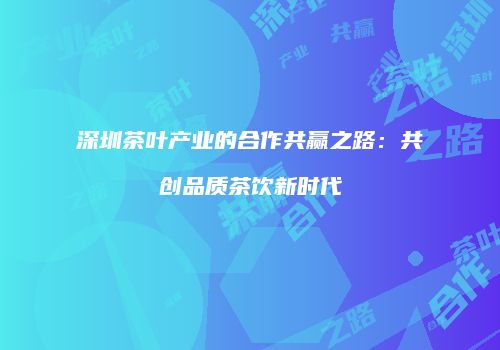 深圳茶叶产业的合作共赢之路：共创品质茶饮新时代