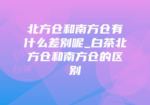 北方仓和南方仓有什么差别呢_白茶北方仓和南方仓的区别