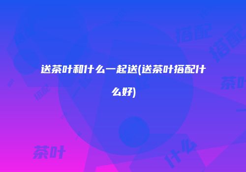 送茶叶和什么一起送(送茶叶搭配什么好)