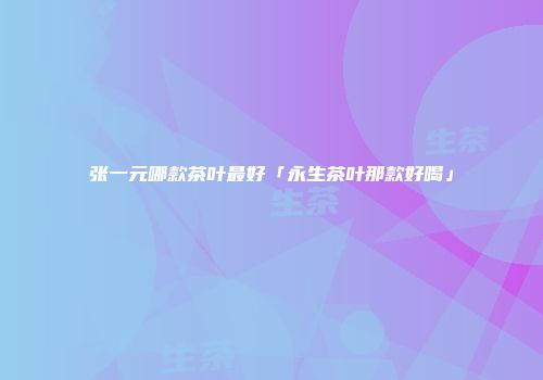 张一元哪款茶叶最好「永生茶叶那款好喝」