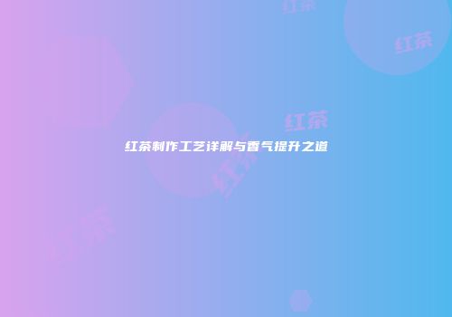红茶制作工艺详解与香气提升之道