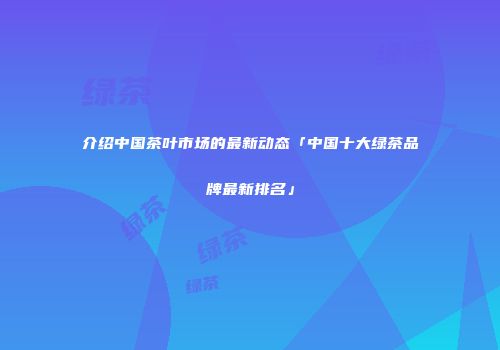 介绍中国茶叶市场的最新动态「中国十大绿茶品牌最新排名」