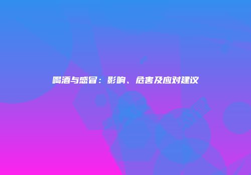 喝酒与感冒：影响、危害及应对建议