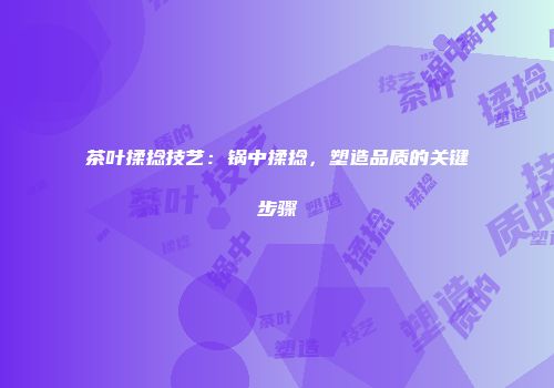 茶叶揉捻技艺：锅中揉捻，塑造品质的关键步骤