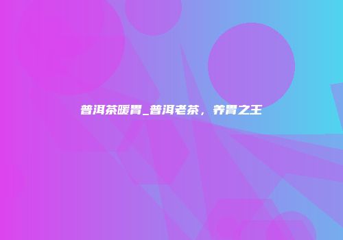 普洱茶暖胃_普洱老茶，养胃之王