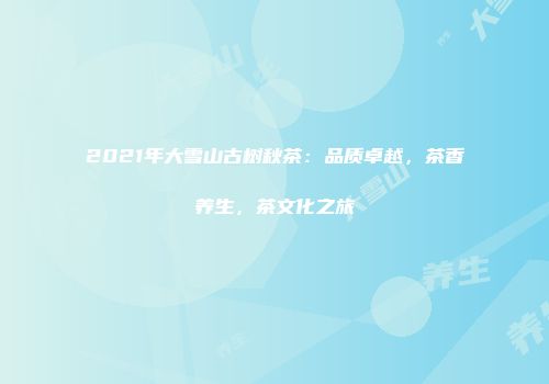 2021年大雪山古树秋茶：品质卓越，茶香养生，茶文化之旅