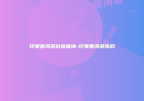 印象普洱茶价格查询-印象普洱茶陈韵