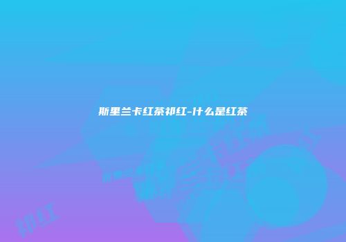 斯里兰卡红茶祁红-什么是红茶