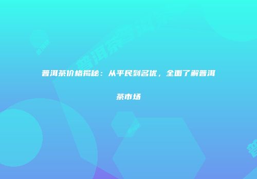 普洱茶价格揭秘：从平民到名优，全面了解普洱茶市场