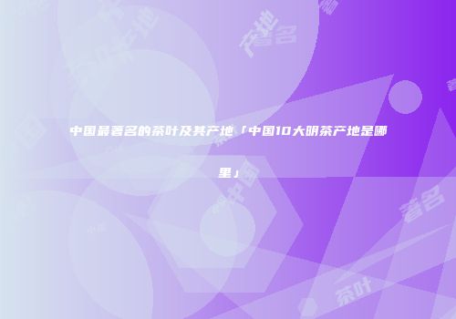 中国最著名的茶叶及其产地「中国10大明茶产地是哪里」