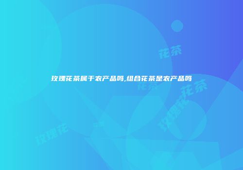 玫瑰花茶属于农产品吗,组合花茶是农产品吗