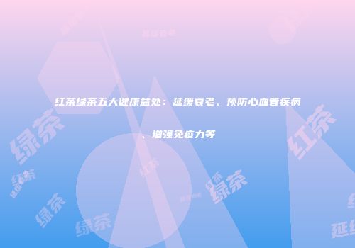 红茶绿茶五大健康益处：延缓衰老、预防心血管疾病、增强免疫力等