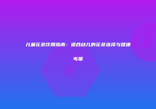 儿童花茶饮用指南：适合幼儿的花茶选择与健康考量