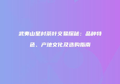 武夷山星村茶叶交易探秘：品种特色、产地文化及选购指南