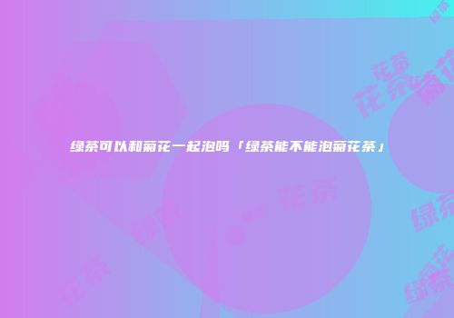 绿茶可以和菊花一起泡吗「绿茶能不能泡菊花茶」