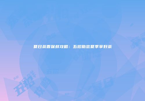 夏日茶香保鲜攻略：五招助您夏季享好茶