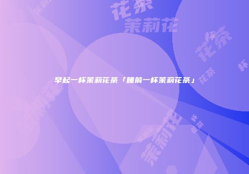 早起一杯茉莉花茶「睡前一杯茉莉花茶」