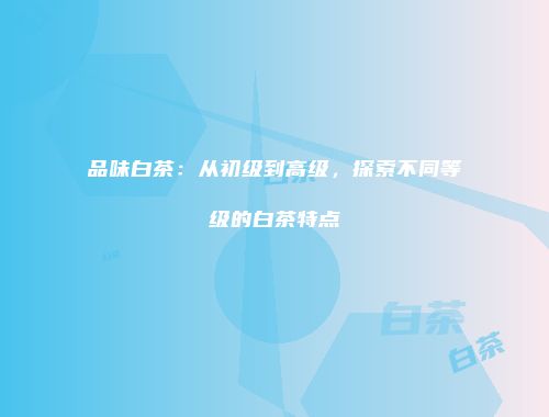 品味白茶：从初级到高级，探索不同等级的白茶特点