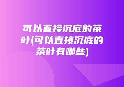 可以直接沉底的茶叶(可以直接沉底的茶叶有哪些)