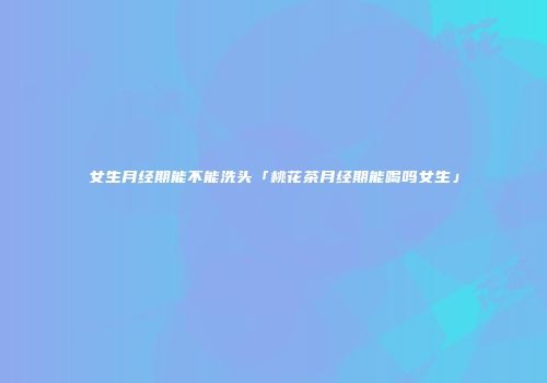 女生月经期能不能洗头「桃花茶月经期能喝吗女生」