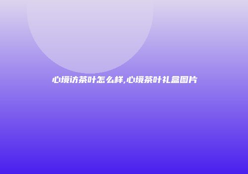 心境访茶叶怎么样,心境茶叶礼盒图片