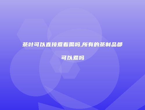 茶叶可以直接煮着喝吗,所有的茶制品都可以煮吗