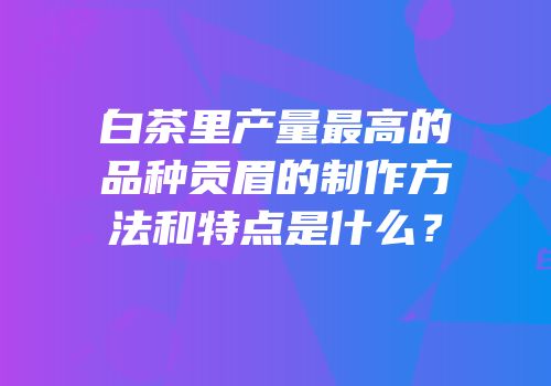 白茶里产量最高的品种贡眉的制作方法和特点是什么？