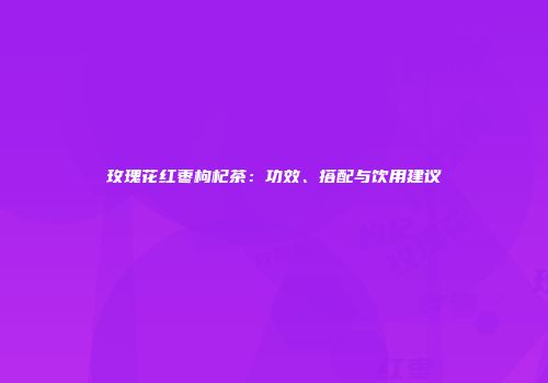 玫瑰花红枣枸杞茶：功效、搭配与饮用建议