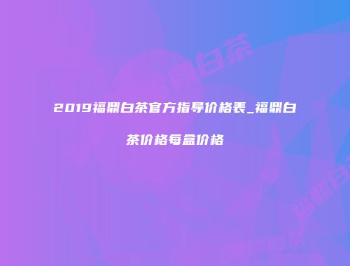 2019福鼎白茶官方指导价格表_福鼎白茶价格每盒价格