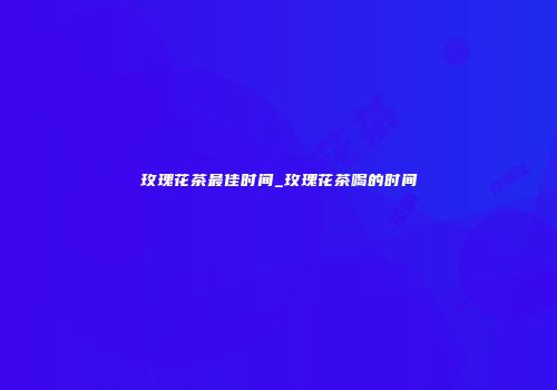 玫瑰花茶最佳时间_玫瑰花茶喝的时间