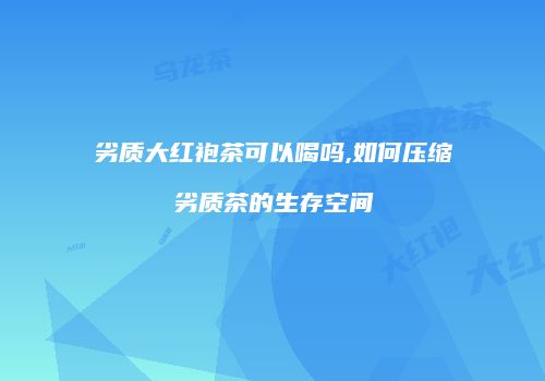 劣质大红袍茶可以喝吗,如何压缩劣质茶的生存空间
