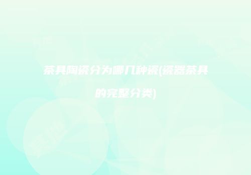 茶具陶瓷分为哪几种瓷(瓷器茶具的完整分类)