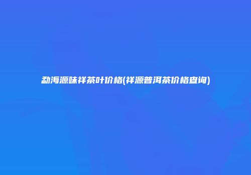 勐海源味祥茶叶价格(祥源普洱茶价格查询)