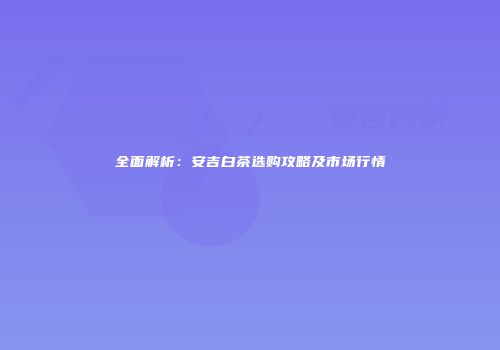 全面解析：安吉白茶选购攻略及市场行情