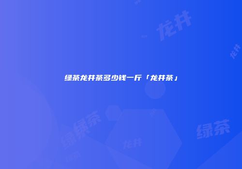 绿茶龙井茶多少钱一斤「龙井茶」