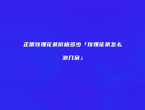 正常玫瑰花茶价格多少「玫瑰花茶怎么泡几朵」