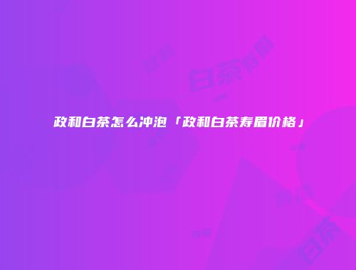 政和白茶怎么冲泡「政和白茶寿眉价格」